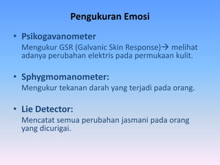 Pengukuran Emosi
• Psikogavanometer
Mengukur GSR (Galvanic Skin Response) melihat
adanya perubahan elektris pada permukaan kulit.
• Sphygmomanometer:
Mengukur tekanan darah yang terjadi pada orang.
• Lie Detector:
Mencatat semua perubahan jasmani pada orang
yang dicurigai.
 