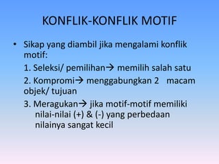 KONFLIK-KONFLIK MOTIF
• Sikap yang diambil jika mengalami konflik
motif:
1. Seleksi/ pemilihan memilih salah satu
2. Kompromi menggabungkan 2 macam
objek/ tujuan
3. Meragukan jika motif-motif memiliki
nilai-nilai (+) & (-) yang perbedaan
nilainya sangat kecil
 
