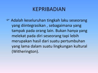 KEPRIBADIAN
 Adalah keseluruhan tingkah laku seseorang
yang diintegrasikan , sebagaimana yang
tampak pada orang lain. Bukan hanya yang
melekat pada diri seseorang tapi lebih
merupakan hasil dari suatu pertumbuhan
yang lama dalam suatu lingkungan kultural
(Witherington).
 