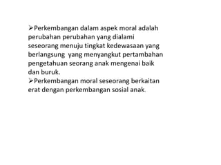 Perkembangan dalam aspek moral adalah
perubahan perubahan yang dialami
seseorang menuju tingkat kedewasaan yang
berlangsung yang menyangkut pertambahan
pengetahuan seorang anak mengenai baik
dan buruk.
Perkembangan moral seseorang berkaitan
erat dengan perkembangan sosial anak.
 