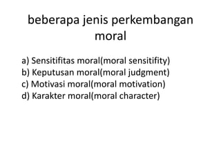 beberapa jenis perkembangan
            moral
a) Sensitifitas moral(moral sensitifity)
b) Keputusan moral(moral judgment)
c) Motivasi moral(moral motivation)
d) Karakter moral(moral character)
 