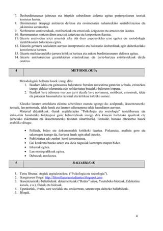 7. Desberdintasunaz jabetzea eta irizpide ezberdinen defensa egitea pertzepzioaren teoriak
kontutan hartuz.
8. Oroimenaren ikuspegi anitzaren defensa eta oroimenaren nahasteekiko sentsibilizazioa eta
jakinmina sortaraztea.
9. Norberaren sentimenduak, motibazioak eta emozioak ezagutzen eta arrazoitzen ikastea.
10. Harremanetan sortzen diren arazoak aztertzea eta konpontzen ikastea.
11. Gizarte analisietan iritzi arruntak joka ohi duen paperarekiko erne egotea eta metodología
zientifikoaren balorazioa egitea.
12. Edozein gertaera sozialaren aurrean interpretazio eta balorazio desberdinak egin daitezkeelako
kontzientzia hartzea.
13. Gizarte mailaketarekiko jarrera kritikoa hartzea eta aukera berdintasunaren defensa egitea.
14. Gizarte antolakuntzan gizartekideen erantzukizun eta parte-hartzea ezinbestekoak direla
onatzea.
Metodologiak helburu hauek izangi ditu:
1. Ikasleen ideia eta gaitasunak baloratzea: beraien autoestima garatzen ez bada, ezinezkoa
izango delako tolerantzia edo solidaritatea bezalako baloreen lorpena.
2. Ikasleak bere adimena martxan jarri dezala bere nortasuna, motiboak, emozioak, ideia
eta jokaeraz hausnarketa razional eta kritikoa lortzeko asmoz.
Klaseko lanaren antolaketa ekintza ezberdinez osatuta egongo da: azalpenak, ikusentzunezko
testuak, lan pertsonala, talde lanak eta lanaren adierazpena talde haundiaren aurrean.
Material didaktikoak: Gaiak argitaletxeko “Psikologia eta soziologia” testuliburuaz eta
irakasleak banatutako fotokopiaz gain, beharrezkoak izango dira klasean hartutako apunteak ere
(arbelako eskematan eta ikusentzunezko testutan oinarriturik). Bestalde, honako errekurtso hauek
erabiliko ditugu:
• Pelikula, bideo eta dokumentalak kritikoki ikustea. Pixkanaka, analisia gero eta
sakonagoa izango da, ikerketa lanak egin ahal izateko.
• Publizitatea edo zenbat berri komentatzea.
• Gai konkretu bateko arazo eta ideia nagusiak kontzeptu mapen bidez.
• Inkestak egitea.
• Lan monografikoak egitea.
• Debateak antolatzea.
5 BALIABIDEAK
1. Testu liburua: Argiak argitaletxekoa. (“Psikologia eta soziologia”).
2. Ikasgaiaren bloga: http://filosofiaparaestudiantes.blogspot.com
3. Ikusentzunezko baliabideak: dokumentalak (“Redes” saioa, Youtubeko bideoak, Edukatina
kanala, e.a.), filmak eta bideoak.
4. Egunkariak, irratia, sare sozialak eta, orokorrean, sarean topa daitezke baliabideak.
5. Blogak.
4
4 METODOLOGÍA
 