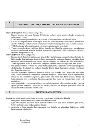6
EBALUAZIOA: TRESNAK, EBALUAZIO ETA KALIFIKAZIO IRIZPIDEAK
Ebaluazio irizpideak honako hauek izango dira:
1. Klasera etortzea eta parte hartzea. Debateetan norbere iritzia ematea ahozko argudiaketa
zehaztasunez eginez.
2. Klaseko apunteak egunean lantzea. Argitasuna, egitura eta antolaketa baloratuko dira.
3. Lan eta ariketa pertsonalak modu argian adieraztea, idazkerak behar duen denbora pentsatzeko
erabiliz eta honela norbere iritziak aztertuz aurreiritzien aurrean jarrera kritikoa izaten salatzea.
4. Talde lanetan parte hartzea taldekide bakoitzaren ekarpena argi gera dadin.
5. Tresna metodologikoak erabiltzen jakitea (ahozko eta idatzizko adierazpena, irakurketaren
ulermena, definizioak, sintesia, analisia, arrazonatzeko gaitasuna, kritika, debatitzea, ulertzea,
entzutea, errespetatzea, e.a.).
Ebaluazio tresnak hauek izango dira:
1. Klasean ikasle bakoitzak egiten duen lana ete bere parte hartzea egunean kontuan hartuko da.
Baloratutako dira ikaslearen: interesa, lana, arrazonatzeko gaitasuna, besteon iritziekiko duen
errespetua, entzuten eta ulertzen dakien, ordena, diziplina eta taldearekiko duen solidaritatea.
Aurreko guztiaren balioa bi puntutakoa izango da, jarrerazko edukiei dagokiona, hain zuzen.
2. Ikasleen lan idatziak edota etxeko lanak eta klasean hartutako apunteak, kapituluen laburpenak
eta banatutako fotokopiak ere aurkeztu beharko dituzte. Eduki hauek prozeduratan baloratuko
dira 2 puntuko notarekin.
3. Azkenik, ebaluaketa bakoitzean azterketa idatzia egin beharko dute. Azterketan baloratuko
dena klasean landutako kontzeptuen ulermena izango da. Azterketaren balioa 6 puntutakoa
izango da eta kontzeptuei dagokiona gainditzeko hiru puntu atera behar dituzte. Horrela ez
bada, azterketa hori berreskuratu beharrean egongo dira, nahiz eta ebaluaketako notan bost
puntu izan.
4. Azterketa egiteko ezinbesteko baldintza da ebaluaketa osoan zehar egindako ariketa, lan eta
apunte guztiak aurkeztea. Aurkezten ez badira ezinezkoa da ikasgaia gainditzea nahiz eta
matematikoki bost puntuko emaitza lortu.
7 BERRESKURAPEN SISTEMA
Ikasleak atal bakoitzean lortu ez dituen helburuak berreskuratu beharko ditu. Honela:
1. Bere jarrera hobetu beharko du hauxe bada bere zailtasuna.
2. Egin edo aurkeztu ez dituen lanak aurkeztu beharko ditu edo modu okerrean egin baditu,
berriro aurkeztu vaina modu zuzenago batean.
3. Azterketa ez badu gainditu berreskurapena egin beharko du ebaluaketa bakoitzeko eduki
kontzeptualak gainditzeko.
Fecha / Data
2013-06-15
5
 