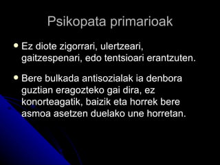Psikopata primarioak
   Ez diote zigorrari, ulertzeari,
    gaitzespenari, edo tentsioari erantzuten.
   Bere bulkada antisozialak ia denbora
    guztian eragozteko gai dira, ez
    konorteagatik, baizik eta horrek bere
    asmoa asetzen duelako une horretan.
 