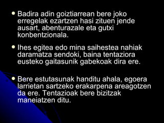    Badira adin goiztiarrean bere joko
    erregelak ezartzen hasi zituen jende
    ausart, abenturazale eta gutxi
    konbentzionala.
   Ihes egitea edo mina saihestea nahiak
    daramatza sendoki, baina tentaziora
    eusteko gaitasunik gabekoak dira ere.

   Bere estutasunak handitu ahala, egoera
    larrietan sartzeko erakarpena areagotzen
    da ere. Tentazioak bere bizitzak
    maneiatzen ditu.
 