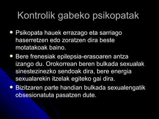 Kontrolik gabeko psikopatak
   Psikopata hauek errazago eta sarriago
    haserretzen edo zoratzen dira beste
    motatakoak baino.
   Bere frenesiak epilepsia-erasoaren antza
    izango du. Orokorrean beren bulkada sexualak
    sinestezinezko sendoak dira, bere energia
    sexualarekin itzelak egiteko gai dira.
   Bizitzaren parte handian bulkada sexualengatik
    obsesionatuta pasatzen dute.
 