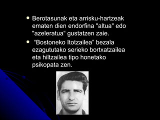    Berotasunak eta arrisku-hartzeak
    ematen dien endorfina "altua" edo
    "azeleratua“ gustatzen zaie.
    “Bostoneko Itotzailea” bezala
    ezagututako serieko bortxatzailea
    eta hiltzailea tipo honetako
    psikopata zen.
 