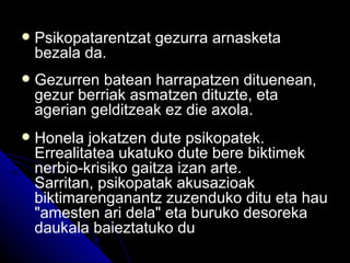    Psikopatarentzat gezurra arnasketa
    bezala da.
   Gezurren batean harrapatzen dituenean,
    gezur berriak asmatzen dituzte, eta
    agerian gelditzeak ez die axola.
   Honela jokatzen dute psikopatek.
    Errealitatea ukatuko dute bere biktimek
    nerbio-krisiko gaitza izan arte.
    Sarritan, psikopatak akusazioak
    biktimarenganantz zuzenduko ditu eta hau
    "amesten ari dela" eta buruko desoreka
    daukala baieztatuko du
 