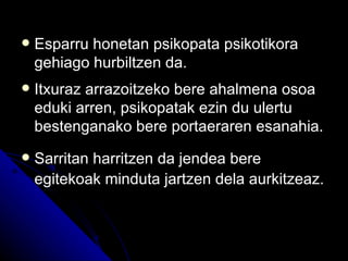    Esparru honetan psikopata psikotikora
    gehiago hurbiltzen da.
   Itxuraz arrazoitzeko bere ahalmena osoa
    eduki arren, psikopatak ezin du ulertu
    bestenganako bere portaeraren esanahia.
   Sarritan harritzen da jendea bere
    egitekoak minduta jartzen dela aurkitzeaz.
 