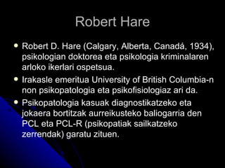 Robert Hare
   Robert D. Hare (Calgary, Alberta, Canadá, 1934),
    psikologian doktorea eta psikologia kriminalaren
    arloko ikerlari ospetsua.
   Irakasle emeritua University of British Columbia-n
    non psikopatologia eta psikofisiologiaz ari da.
   Psikopatologia kasuak diagnostikatzeko eta
    jokaera bortitzak aurreikusteko baliogarria den
    PCL eta PCL-R (psikopatiak sailkatzeko
    zerrendak) garatu zituen.
 