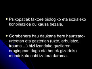    Psikopatiak faktore biologiko eta sozialeko
    konbinazioa du kausa bezala.

   Gorabehera hau daukana bere haurtzaro-
    urteetan eta gazterian (uzte, arbuiatze,
    trauma ...) bizi izandako guztiaren
    eraginpean dago eta honek gizarteko
    mendekatu nahi izatera darama.
 