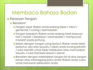 Membaca Bahasa Badan
 Perasaan


Tangan:

Bersalam:
 Tangan

sejuk: Rakan anda sedang lapar / takut /
gementar / runsing / bermasalah.
 Tangan berpeluh: Rakan anda sedang tidak berpuas
hati / marah / berdebar / bermasalah / mempunyai
masalah pada jantung.
 Salam dengan tangan yang lembut: Rakan anda telah
berputus -asa atas sesuatu / rakan anda kurang prihatin
/ suka memilih untuk tidak melakukan atau memulakan
sesuatu / suka memberi alasan / penat.
 Bersalam dengan meletakkan tangan kiri di atas tangan
kanan atau memegang bahu anda: Rakan anda cuba
untuk menawan perbualan anda.

 