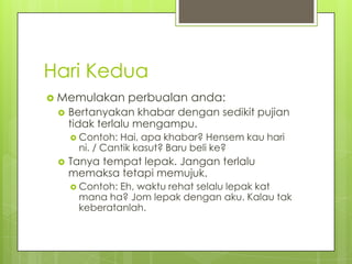 Hari Kedua
 Memulakan


perbualan anda:

Bertanyakan khabar dengan sedikit pujian
tidak terlalu mengampu.
 Contoh:

Hai, apa khabar? Hensem kau hari
ni. / Cantik kasut? Baru beli ke?



Tanya tempat lepak. Jangan terlalu
memaksa tetapi memujuk.
 Contoh:

Eh, waktu rehat selalu lepak kat
mana ha? Jom lepak dengan aku. Kalau tak
keberatanlah.

 