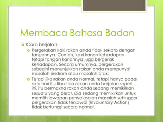 Membaca Bahasa Badan


Cara berjalan:




Pergerakan kaki rakan anda tidak sekata dengan
tangannya. Contoh, kaki kanan kehadapan
tetapi tangan kanannya juga bergerak
kehadapan. Secara umumnya, pergerakan
sebegini menunjukkan rakan anda mempunyai
masalah sindrom atau masalah otak.
Tetapi jika rakan anda normal, tetapi hanya pada
satu hari itu tiba-tiba rakan anda berjalan seperti
ini, itu bermakna rakan anda sedang memikirkan
sesuatu yang berat. Dia sedang memikirkan untuk
memilih jawapan penyelesaian masalah sehingga
pergerakan tidak terkawal (Involuntary Action)
tidak berfungsi secara normal.

 