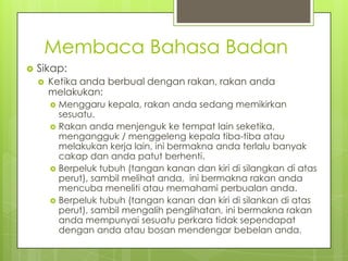 Membaca Bahasa Badan


Sikap:


Ketika anda berbual dengan rakan, rakan anda
melakukan:
Menggaru kepala, rakan anda sedang memikirkan
sesuatu.
 Rakan anda menjenguk ke tempat lain seketika,
mengangguk / menggeleng kepala tiba-tiba atau
melakukan kerja lain, ini bermakna anda terlalu banyak
cakap dan anda patut berhenti.
 Berpeluk tubuh (tangan kanan dan kiri di silangkan di atas
perut), sambil melihat anda, ini bermakna rakan anda
mencuba meneliti atau memahami perbualan anda.
 Berpeluk tubuh (tangan kanan dan kiri di silankan di atas
perut), sambil mengalih penglihatan, ini bermakna rakan
anda mempunyai sesuatu perkara tidak sependapat
dengan anda atau bosan mendengar bebelan anda.


 