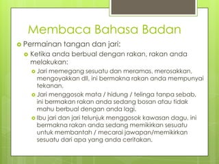 Membaca Bahasa Badan
 Permainan


tangan dan jari:

Ketika anda berbual dengan rakan, rakan anda
melakukan:
 Jari

memegang sesuatu dan meramas, merosakkan,
mengoyakkan dll, ini bermakna rakan anda mempunyai
tekanan.
 Jari menggosok mata / hidung / telinga tanpa sebab,
ini bermakan rakan anda sedang bosan atau tidak
mahu berbual dengan anda lagi.
 Ibu jari dan jari telunjuk menggosok kawasan dagu, ini
bermakna rakan anda sedang memikirkan sesuatu
untuk membantah / mecarai jawapan/memikirkan
sesuatu dari apa yang anda ceritakan.

 