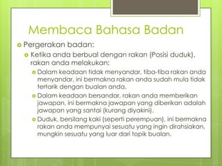 Membaca Bahasa Badan
 Pergerakan


badan:

Ketika anda berbual dengan rakan (Posisi duduk),
rakan anda melakukan:
 Dalam

keadaan tidak menyandar, tiba-tiba rakan anda
menyandar, ini bermakna rakan anda sudah mula tidak
tertarik dengan bualan anda.
 Dalam keadaan bersandar, rakan anda memberikan
jawapan, ini bermakna jawapan yang diberikan adalah
jawapan yang santai (kurang diyakini).
 Duduk, bersilang kaki (seperti perempuan), ini bermakna
rakan anda mempunyai sesuatu yang ingin dirahsiakan,
mungkin sesuatu yang luar dari topik bualan.

 