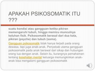 APAKAH PSIKOSOMATIK ITU
???
suatu kondisi atau gangguan ketika pikiran
memengaruhi tubuh, hingga memicu munculnya
keluhan fisik. Psikosomatik berasal dari dua kata,
pikiran (psyche) dan tubuh (soma).
Gangguan psikosomatik tidak hanya terjadi pada orang
dewasa, tapi juga anak-anak. Penyebab utama gangguan
psikosomatik pada anak berawal dari sikap dan hubungan
orang tua dengan anak. Selain itu, kurangnya pemahaman
tentang kesehatan mental keluarga memungkinkan anak-
anak bisa mengalami gangguan psikosomatik
 