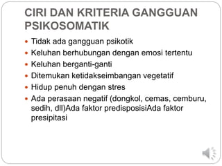 CIRI DAN KRITERIA GANGGUAN
PSIKOSOMATIK
 Tidak ada gangguan psikotik
 Keluhan berhubungan dengan emosi tertentu
 Keluhan berganti-ganti
 Ditemukan ketidakseimbangan vegetatif
 Hidup penuh dengan stres
 Ada perasaan negatif (dongkol, cemas, cemburu,
sedih, dll)Ada faktor predisposisiAda faktor
presipitasi
 