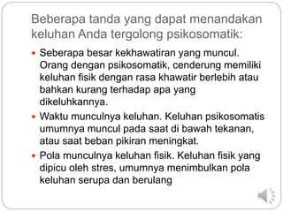 Beberapa tanda yang dapat menandakan
keluhan Anda tergolong psikosomatik:
 Seberapa besar kekhawatiran yang muncul.
Orang dengan psikosomatik, cenderung memiliki
keluhan fisik dengan rasa khawatir berlebih atau
bahkan kurang terhadap apa yang
dikeluhkannya.
 Waktu munculnya keluhan. Keluhan psikosomatis
umumnya muncul pada saat di bawah tekanan,
atau saat beban pikiran meningkat.
 Pola munculnya keluhan fisik. Keluhan fisik yang
dipicu oleh stres, umumnya menimbulkan pola
keluhan serupa dan berulang
 