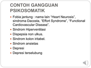 CONTOH GANGGUAN
PSIKOSOMATIK
 Fobia jantung : nama lain “Heart Neurosis”,
sindroma Dacosta, “Effort Syndrome”, “Functional
Cardiovascular Disease”.
 Sindrom Hiperventilasi
 Dispepsia non ulkus.
 Sindrom kolon iritabel.
 Sindrom ansietas
 Depresi
 Depresi terselubung
 