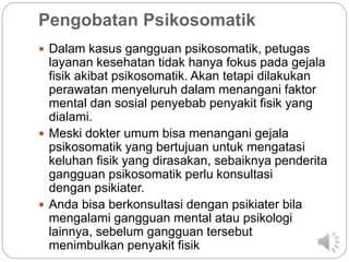 Pengobatan Psikosomatik
 Dalam kasus gangguan psikosomatik, petugas
layanan kesehatan tidak hanya fokus pada gejala
fisik akibat psikosomatik. Akan tetapi dilakukan
perawatan menyeluruh dalam menangani faktor
mental dan sosial penyebab penyakit fisik yang
dialami.
 Meski dokter umum bisa menangani gejala
psikosomatik yang bertujuan untuk mengatasi
keluhan fisik yang dirasakan, sebaiknya penderita
gangguan psikosomatik perlu konsultasi
dengan psikiater.
 Anda bisa berkonsultasi dengan psikiater bila
mengalami gangguan mental atau psikologi
lainnya, sebelum gangguan tersebut
menimbulkan penyakit fisik
 
