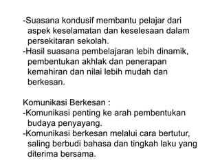 -Suasana kondusif membantu pelajar dari
aspek keselamatan dan keselesaan dalam
persekitaran sekolah.
-Hasil suasana pembelajaran lebih dinamik,
pembentukan akhlak dan penerapan
kemahiran dan nilai lebih mudah dan
berkesan.
Komunikasi Berkesan :
-Komunikasi penting ke arah pembentukan
budaya penyayang.
-Komunikasi berkesan melalui cara bertutur,
saling berbudi bahasa dan tingkah laku yang
diterima bersama.
 