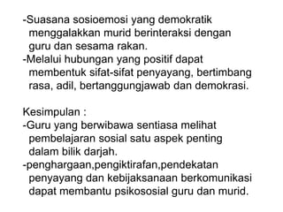 -Suasana sosioemosi yang demokratik
menggalakkan murid berinteraksi dengan
guru dan sesama rakan.
-Melalui hubungan yang positif dapat
membentuk sifat-sifat penyayang, bertimbang
rasa, adil, bertanggungjawab dan demokrasi.
Kesimpulan :
-Guru yang berwibawa sentiasa melihat
pembelajaran sosial satu aspek penting
dalam bilik darjah.
-penghargaan,pengiktirafan,pendekatan
penyayang dan kebijaksanaan berkomunikasi
dapat membantu psikososial guru dan murid.
 