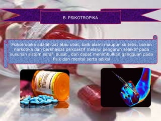 B. PSIKOTROPIKA
Psikotropika adalah zat atau obat, baik alami maupun sintetis, bukan
narkotika dan berkhasiat psikoaktif melalui pengaruh selektif pada
susunan sistem saraf pusat , dan dapat menimbulkan gangguan pada
fisik dan mental serta adiksi
 