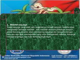 2. Masalah keluarga
Suatu keluarga yang salah satu anggotanya menjadi pecandu narkoba akan
menghadapi berbagai masalah , baik masalah ekonomi,psikologis maupun
sosial.Seorang pecandu akan merongrong keluarga dan berusaha dengan
cara apa saja agar mendapatkan uang untuk memperoleh narkoba. Keluarga
menjadi terganggu dan malu terhadap lingkungan.
 