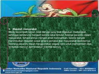 3. Masalah masyarakat
Meski bersimpati,namun tidak banyak yang bisa dilakukan masyarakat,
sehingga cenderung menjauh karena takut tertular. Adanya pecandu dalam
masyarakat, kehadirannya menjadi amat meresahkan, karena banyak
menimbulkan masalah sosial antara pemakai dan masyarakat disekitarnya.
Seorang pecandu dapat menggunakan segala cara untuk memperoleh obat,
termasuk mencuri dan tindakan kriminal lainnya.
 