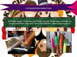 A.PENGERTIAN NARKOTIKA
Narkotika adalah suatu obat berbahaya yang termasuk dalam narkoba dan
sangat berbahaya bagi tubuh serta menyebabkan adiksi bagi pengguna.
 