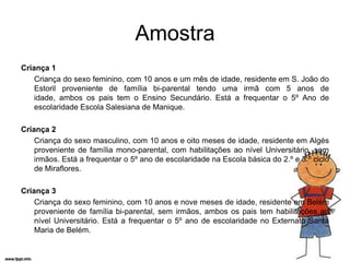Amostra
Criança 1
    Criança do sexo feminino, com 10 anos e um mês de idade, residente em S. João do
    Estoril proveniente de família bi-parental tendo uma irmã com 5 anos de
    idade, ambos os pais tem o Ensino Secundário. Está a frequentar o 5º Ano de
    escolaridade Escola Salesiana de Manique.

Criança 2
    Criança do sexo masculino, com 10 anos e oito meses de idade, residente em Algés
    proveniente de família mono-parental, com habilitações ao nível Universitário, sem
    irmãos. Está a frequentar o 5º ano de escolaridade na Escola básica do 2.º e 3.º ciclo
    de Miraflores.

Criança 3
    Criança do sexo feminino, com 10 anos e nove meses de idade, residente em Belém
    proveniente de família bi-parental, sem irmãos, ambos os pais tem habilitações ao
    nível Universitário. Está a frequentar o 5º ano de escolaridade no Externato Santa
    Maria de Belém.
 
