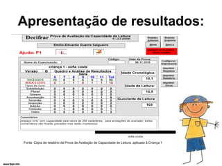 Apresentação de resultados:




Fonte: Cópia de relatório de Prova de Avaliação de Capacidade de Leitura, aplicado à Criança 1
 