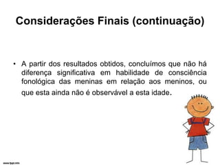 Considerações Finais (continuação)


• A partir dos resultados obtidos, concluímos que não há
  diferença significativa em habilidade de consciência
  fonológica das meninas em relação aos meninos, ou
  que esta ainda não é observável a esta idade.
 