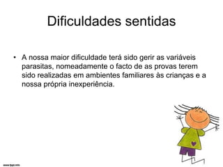 Dificuldades sentidas

• A nossa maior dificuldade terá sido gerir as variáveis
  parasitas, nomeadamente o facto de as provas terem
  sido realizadas em ambientes familiares às crianças e a
  nossa própria inexperiência.
 
