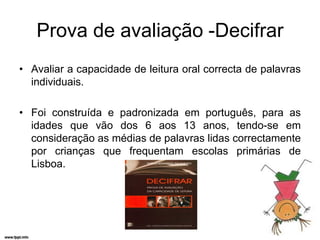 Prova de avaliação -Decifrar
• Avaliar a capacidade de leitura oral correcta de palavras
  individuais.

• Foi construída e padronizada em português, para as
  idades que vão dos 6 aos 13 anos, tendo-se em
  consideração as médias de palavras lidas correctamente
  por crianças que frequentam escolas primárias de
  Lisboa.
 