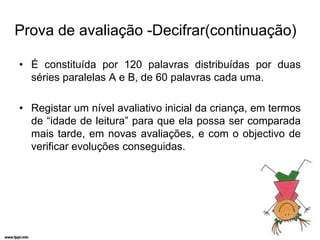 Prova de avaliação -Decifrar(continuação)

• É constituída por 120 palavras distribuídas por duas
  séries paralelas A e B, de 60 palavras cada uma.

• Registar um nível avaliativo inicial da criança, em termos
  de “idade de leitura” para que ela possa ser comparada
  mais tarde, em novas avaliações, e com o objectivo de
  verificar evoluções conseguidas.
 
