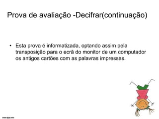Prova de avaliação -Decifrar(continuação)


• Esta prova é informatizada, optando assim pela
  transposição para o ecrã do monitor de um computador
  os antigos cartões com as palavras impressas.
 