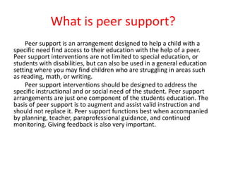 	Peer support is an arrangement designed to help a child with a specific need find access to their education with the help of a peer. Peer support interventions are not limited to special education, or students with disabilities, but can also be used in a general education setting where you may find children who are struggling in areas such as reading, math, or writing.  Peer support interventions should be designed to address the specific instructional and or social need of the student. Peer support arrangements are just one component of the students education. The basis of peer support is to augment and assist valid instruction and should not replace it. Peer support functions best when accompanied by planning, teacher, paraprofessional guidance, and continued monitoring. Giving feedback is also very important. What is peer support? 