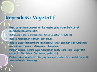 Reproduksi Vegetatif
•

Rep. yg menguntungkan ketika musim yang tidak baik untuk
menghasilkan gametofit.

•

Beberapa paku menghasilkan tunas vegetatif (bulbils)

•

Bulbils merupakan derivat dari daun

•

Bulbils dapat berkembang membentuk akar dan menjadi tumbuhan
baru.Seperti pada : Asplenium, Diplazium

•

Perpanjangan Rhizom juga merupakan suatu cara Rep. Vegetatif
(seperti: Pteridium, Gleichenia, paku air)

•

Perbanyakan vegetatif bisa juga melalui stolon akar, umbi (seperti:
Nephrolephis, Blecnum)

 