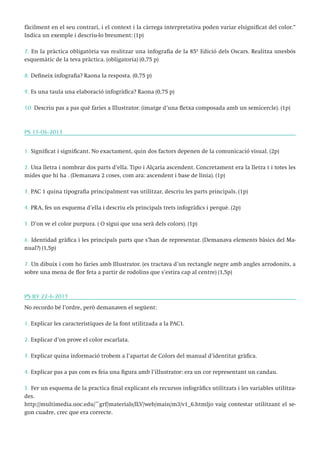 fàcilment en el seu contrari, i el context i la càrrega interpretativa poden variar elsignificat del color.”
Indica un exemple i descriu-lo breument: (1p)
7. En la pràctica obligatòria vas realitzar una infografia de la 85º Edició dels Oscars. Realitza unesbós
esquemàtic de la teva pràctica. (obligatoria) (0,75 p)
8. Defineix infografia? Raona la resposta. (0,75 p)
9. Es una taula una elaboració infogràfica? Raona (0,75 p)
10. Descriu pas a pas què faries a Illustrator. (imatge d’una fletxa composada amb un semicercle). (1p)

PS 15-06-2013
1. Significat i significant. No exactament, quin dos factors depenen de la comunicació visual. (2p)
2. Una lletra i nombrar dos parts d’ella. Tipo i Alçaria ascendent. Concretament era la lletra t i totes les
mides que hi ha . (Demanava 2 coses, com ara: ascendent i base de línia). (1p)
3. PAC 1 quina tipografia principalment vas utilitzar, descriu les parts principals. (1p)
4. PRA, fes un esquema d’ella i descriu els principals trets infogràfics i perquè. (2p)
5. D’on ve el color purpura. ( O sigui que una serà dels colors). (1p)
6. Identidad gràfica i les principals parts que s’han de representar. (Demanava elements bàsics del Manual?) (1,5p)
7. Un dibuix i com ho faries amb Illustrator. (es tractava d’un rectangle negre amb angles arrodonits, a
sobre una mena de flor feta a partir de rodolins que s’estira cap al centre) (1,5p)

PS ILV 22-6-2013
No recordo bé l’ordre, però demanaven el següent:
1. Explicar les característiques de la font utilitzada a la PAC1.
2. Explicar d’on prove el color escarlata.
3. Explicar quina informació trobem a l’apartat de Colors del manual d’identitat gràfica.
4. Explicar pas a pas com es feia una figura amb l’illustrator: era un cor representant un candau.
5. Fer un esquema de la practica final explicant els recursos infogràfics utilitzats i les variables utilitzades.
http://multimedia.uoc.edu/~grf/materials/ILV/web/main/m3/v1_6.htmljo vaig contestar utilitzant el segon cuadre, crec que era correcte.

 