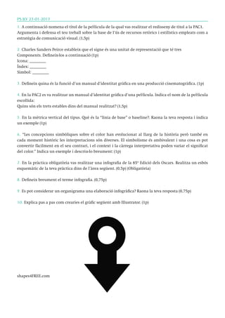 PS ILV 23-01-2013
1. A continuació nomena el títol de la pel·lícula de la qual vas realitzar el redisseny de títol a la PAC1.
Argumenta i defensa el teu treball sobre la base de l’ús de recursos retòrics i estilístics empleats com a
estratègia de comunicació visual. (1,5p)
2. Charles Sanders Peirce estableix que el signe és una unitat de representació que té tres
Components. Defineix-los a continuació (1p)
Icona: ________
Índex: ________
Símbol: ________
3. Defineix quina és la funció d’un manual d’identitat gràfica en una producció cinematogràfica. (1p)
4. En la PAC2 es va realitzar un manual d’identitat gràfica d’una pel·lícula. Indica el nom de la pel·lícula
escollida:
Quins són els trets estables dins del manual realitzat? (1,5p)
5. En la mètrica vertical del tipus. Què és la “línia de base” o baseline?. Raona la teva resposta i indica
un exemple (1p)
6. “Les concepcions simbòliques sobre el color han evolucionat al llarg de la història però també en
cada moment històric les interpretacions són diverses. El simbolisme és ambivalent i una cosa es pot
convertir fàcilment en el seu contrari, i el context i la càrrega interpretativa poden variar el significat
del color.” Indica un exemple i descriu-lo breument: (1p)
7. En la pràctica obligatòria vas realitzar una infografia de la 85º Edició dels Oscars. Realitza un esbós
esquemàtic de la teva pràctica dins de l’àrea següent. (0,5p) (Obligatòria)
8. Defineix breument el terme infografia. (0,75p)
9. Es pot considerar un organigrama una elaboració infogràfica? Raona la teva resposta (0,75p)
10. Explica pas a pas com crearies el gràfic següent amb Illustrator. (1p)

shapes4FREE.com

 