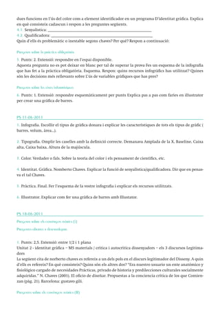 dues funcions en l’ús del color com a element identificador en un programa D’identitat gràfica. Explica
en què consisteix cadascun i respon a les preguntes següents.
4.1. Senyalística: ___________________________________________________
4.2. Qualificadora: __________________________________________________
Quin d’ells és problemàtic o inestable segons chaves? Per què? Respon a continuació:
Pregunta sobre la pràctica obligatòria
5. Punts: 2. Extensió: respondre en l’espai disponible.
Aquesta pregunta no es pot deixar en blanc per tal de superar la prova Fes un esquema de la infografia
que has fet a la pràctica obligatòria. Esquema. Respon: quins recursos infogràfics has utilitzat? Quines
són les decisions més rellevants sobre L’ús de variables gràfiques que has pres?
Pregunta sobre les eines informàtiques
6. Punts: 1. Extensió: respondre esquemàticament per punts Explica pas a pas com faríes en illustrator
per crear una gràfica de barres.

PS 11-06-2011
1. Infografia. Escollir el tipus de gràfica donara i explicar les característiques de tots els tipus de gràfic (
barres, volum, àrea...).
2. Tipografia. Omplir les caselles amb la definició correcte. Demanava Amplada de la X, Baseline, Caixa
alta, Caixa baixa, Altura de la majúscula.
3. Color. Verdader o fals. Sobre la teoría del color i els pensament de científics, etc.
4. Identitat. Gràfica. Nomberto Chaves. Explicar la funció de senyalística/qualificadora. Dir que en penasva el tal Chaves.
5. Pràctica. Final. Fer l’esquema de la vostre infografia i explicar els recursos utilitzats.
6. Illustrator. Explicar com fer una gràfica de barres amb Illustator.

PS 18-06-2011
Pregunta sobre els continguts teòrics (i)
Preguntes obertes a desenvolupar.
1. Punts: 2,5. Extensió: entre 1/2 i 1 plana
Unitat 2 - identitat gràfica – M5 materials / crítica i autocrítica dissenyadors – els 3 discursos Legitimadors
La següent cita de norberto chaves es refereix a un dels pols en el discurs legitimador del Disseny. A quin
d’ells es refereix? En què consisteix? Quins són els altres dos? “Era nuestro usuario un ente anatómico y
fisiológico cargado de necesidades Prácticas, privado de historia y predilecciones culturales socialmente
adquiridas.” N. Chaves (2001). El oficio de diseñar. Propuestas a la conciencia crítica de los que Comienzan (pàg. 21). Barcelona: gustavo gili.
Preguntes sobre els continguts teòrics (II)

 