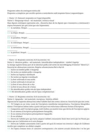 Preguntes sobre els continguts teòrics (II)
Preguntes a completar, per escollir opcions o semi-obertes amb respostes breus i esquemàtiques
2. Punts: 1,5. Extensió: respondre en l’espai disponible
Unitat 1 - llenguatge visual – m1 materials / retòrica visual
Dues figures retòriques supressives són... (Encercla dues de les figures que s’enumeren a continuació i
exposa breument per què creus que són Supressives)
2.1. la metàfora. Perquè... ____________________________________________________________________
___________
2.2. la el·lipsi. Perquè... _______________________________________________________________________
__________
2.3. la paradoxa. Perquè... ____________________________________________________________________
___________
2.4. la sinècdoque. Perquè... __________________________________________________________________
___________
2.5. la metonímia. Perquè... __________________________________________________________________
___________
2.6. la perífrasi. Perquè... _____________________________________________________________________
__________
3. Punts: 1,5. Respostes correctes: 0,15 incorrectes: -0,1
Unitat 2 - identitat gràfica – m5 materials / identificadors independents – símbol i logotip
La imatge següent forma part de la identitat gràfica del servei de microblogging d’internet “Identi.Ca”.
Encercla les afirmacions correctes. Brigitte schuster/status.Net cc-by-3.0
3.1. Inclou un símbol gràfic o imagotip
3.2. No inclou un símbol gràfic o imagotip
3.3. Inclou un logotip o wordmark
3.4. No inclou un logotip o wordmark
3.5. La font utilitzada és una serifa
3.6. La font utilitzada és de pal sec
3.7. La font té una altura de x alta
3.8. La font té una altura de x baixa
3.9. Els identificadors gràfics són de tipus independent
3.10. Els identificadors gràfics són de tipus complementari
4. Punts: 1,5. Respostes correctes: 0,15 incorrectes: -0,1
Unitat 2 - tipografia – m2 materials / escriptura - història alfabet
Algunes de les següents afirmacions sobre l’alfabet llatí són certes i altres no. Encercla les que són certes.
4.1. Té l’origen en un tronc comú de l’escriptura cuneïforme mesopotàmica, l’escriptura Ideogràfica
xinesa i l’escriptura bahmi india a partir del qual van evolucionar diferents Formes d’escriptura.
4.2. Comparteix amb l’escriptura grega, àrab i hebrea un mateix tronc que deriva de l’escriptura egípcia.
4.3. És un sistema d’escriptura principalment fonogràfic.
4.4. És un sistema d’escriptura principalment logogràfic.
4.5. És un sil·labari
4.6. Deriva de l’alfabet grec que havia adaptat l’alfabet consonàntic fenici fent servir per les Vocals grafemes que no s’utilitzaven en la seva llengua
4.7. Deriva de l’alfabet consonàntic àrab a partir del qual els romans van inventar i afegir els Grafemes
vocàlics per completar un alfabet complet
4.8. En l’època romana tenia 21 caràcters corresponents a les nostres actuals minúscules i va Ser per

 