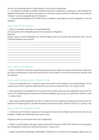 encàrrec de carlemany que en l’edat mitjana es van crear les majúscules.
4.9. La reforma carolíngia va establir la diferenciació entre minúscules i majúscules, més Endavant els
tipògrafs humanistes van pensar que aquesta era la forma en que escrivien els Romans i van anomenar
“romana” a la nova tipografia que s’hi inspirava.
4.10. Els grafemes fonogràfics de l’alfabet llatí es completen amb alguns caràcters logogràfics. Com els
nombres.
Pregunta sobre la pràctica obligatòria
5. Punts: 2. Extensió: respondre en l’espai disponible.
Fes un esquema de la infografia que has fet a la pràctica obligatòria.
Esquema
Respon: quins recursos infogràfics has utilitzat? Quines són les decisions més rellevants sobre. L’ús de
variables gràfiques que has pres?
________________________________________________________________________________
________________________________________________________________________________
________________________________________________________________________________
________________________________________________________________________________
________________________________________________________________________________
________________________________________________________________________________
________________________________________________________________________________
________________________________________________________________________________
________________________________________________________________________________
Pregunta sobre les eines informàtiques
6. Punts: 1. Extensió: respondre esquemàticament per punts. Explica pas a pas com ho faries a illustrator
per donar transparència a una forma que fas Servir com a ombra a través d’una màscara d’opacitat amb
un degradat.
Preguntes sobre les pràctiques que has fet validació de l’autoria
1. En la casa tipogràfica de la 1ª pràctica, quina font vas fer servir? Explica’n les característiques. Fes un
esquema per mostrar aspectes rellevants dels seus caràcters. Extensió: entre 1/2 i 1 plana. (1,5p)
2. Sobre què has fet la infografia en la 2ª pràctica? Fes una llista dels recursos infogràfics que has fet servir en el teu treball.Exposa breument les decisions gràfiques que has pres en aplicar-los. Extensió: entre
½ i 1 plana. (1,5p)
3. Sobre quina família tipogràfica has fet la 3ª pràctica? Fes un esquema del logotip que has fet per l’exposició en la segona pràctica. Justifica breument les decisions preses. Extensió: entre 1/2 i 1 plana. (1,5p)
Pregunta sobre les eines informàtiques illustrator
4. Com faries amb illustrator perquè un text segueixi el traçat d’una el·lipsi i per centrar-lo dins el traç
d’aquesta. Explica-ho sintèticament per passos. (1p)
Preguntes sobre els continguts teòrics de l’assignatura
5. Explica la teoria diàdica del signe segons Ferdinand de Saussure (1857-1913). Pots fer servir esquemes
per acompanyar l’explicació. Extensió orientativa: 1 plana. (2 p)
6. Explica perquè Max Miedinger (1910-1980) és rellevant en la història de la tipografia. Quines van ser

 