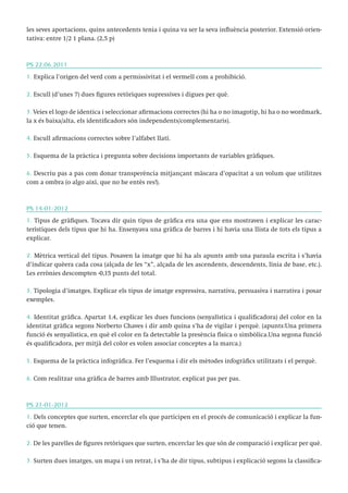 les seves aportacions, quins antecedents tenia i quina va ser la seva influència posterior. Extensió orientativa: entre 1/2 1 plana. (2,5 p)

PS 22.06.2011
1. Explica l’origen del verd com a permissivitat i el vermell com a prohibició.
2. Escull (d’unes 7) dues figures retòriques supressives i digues per què.
3. Veies el logo de identica i seleccionar afirmacions correctes (hi ha o no imagotip, hi ha o no wordmark,
la x és baixa/alta, els identificadors són independents/complementaris).
4. Escull afirmacions correctes sobre l’alfabet llatí.
5. Esquema de la pràctica i pregunta sobre decisions importants de variables gràfiques.
6. Descriu pas a pas com donar transperència mitjançant màscara d’opacitat a un volum que utilitzes
com a ombra (o algo així, que no he entès res!).

PS 14-01-2012
1. Tipus de gràfiques. Tocava dir quin tipus de gràfica era una que ens mostraven i explicar les característiques dels tipus que hi ha. Ensenyava una gràfica de barres i hi havia una llista de tots els tipus a
explicar.
2. Mètrica vertical del tipus. Posaven la imatge que hi ha als apunts amb una paraula escrita i s’havia
d’indicar quèera cada cosa (alçada de les “x”, alçada de les ascendents, descendents, línia de base, etc.).
Les errònies descompten -0,15 punts del total.
3. Tipologia d’imatges. Explicar els tipus de imatge expressiva, narrativa, persuasiva i narrativa i posar
exemples.
4. Identitat gràfica. Apartat 1.4, explicar les dues funcions (senyalística i qualificadora) del color en la
identitat gràfica segons Norberto Chaves i dir amb quina s’ha de vigilar i perquè. (apunts:Una primera
funció és senyalística, en què el color en fa detectable la presència física o simbòlica.Una segona funció
és qualificadora, per mitjà del color es volen associar conceptes a la marca.)
5. Esquema de la pràctica infogràfica. Fer l’esquema i dir els mètodes infogràfics utilitzats i el perquè.
6. Com realitzar una gràfica de barres amb Illustrator, explicat pas per pas.

PS 21-01-2012
1. Dels conceptes que surten, encerclar els que participen en el procés de comunicació i explicar la funció que tenen.
2. De les parelles de figures retòriques que surten, encerclar les que són de comparació i explicar per què.
3. Surten dues imatges, un mapa i un retrat, i s’ha de dir tipus, subtipus i explicació segons la classifica-

 