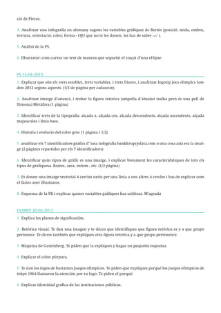 ció de Pierce.
4. Analitzar una infografia en alemany segons les variables gràfiques de Bertin (posició, mida, ombra,
textura, orientació, color, forma - OJU que no te les donen, les has de saber ¬¬’ ).
5. Anàlisi de la PS.
6. Illustrator: com curvar un text de manera que segueixi el traçat d’una el·lipse.

PS 16-06-2012
1. Explicar que són els trets estables, trets variables, i trets lliures, i analitzar logotip jocs olimpics London 2012 segons aquests. (1/3 de pàgina per cadascun)
2. Analitzar imatge d’anunci, i trobar la figura retorica (ampolla d’absolut vodka però és una pell de
llimona) Metàfora (1 pàgina)
3. Identificar trets de la tipografia: alçada x, alçada cos, alçada descendents, alçada ascendents, alçada
majuscules i línia base.
4. Historia i evolucio del color groc (1 pàgina i 1/2)
5. analitzar els 7 identificadors grafics d’’una infografia bankkrupcydata.com o una cosa aixi era la imatge (2 pàgines repartides per els 7 identificadors)
6. Identificar quin tipus de gràfic es una imatge, i explicar breument les caracteridstiques de tots els
tipus de grafiquesa. Barres, area, volum , etc. (1/2 pàgina)
7. Et donen una imatge vectorial 4 cercles units per una línia a uns altres 4 cercles i has de explicar com
el faries amv illustrator.
8. Esquema de la PR i explicar quines variables gràfiques has utilitzat. M’agrada

EXAMEN 20-06-2012
1. Explica los planos de significación.
2. Retòrica visual. Te dan una imagen y te dicen que identifiques que figura retòrica es y a que grupo
pertenece. Te dicen también que expliques otra figura retórica y a que grupo pertenence.
3. Máquina de Gutemberg. Te piden que la expliques y hagas un pequeño esquema.
4. Explicar el color púrpura.
5. Te dan los logos de bastantes juegos olímpicos. Te piden que expliques porqué los juegos olímpicos de
tokyo 1964 llamaron la atención por su logo. Te piden el porqué.
6. Explicar identidad gráfica de las instituciones públicas.

 