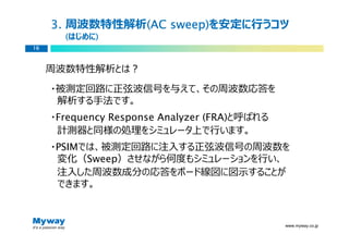 3. 周波数特性解析(AC sweep)
               (AC sweep)を安定に⾏うコツ
       (はじめに)
            )
16



     周波数特性解析とは？

     ・被測定回路に正弦波信号を与えて、その周波数応答を
      解析する手法です。
     ・Frequency Response Analyzer (FRA)と呼ばれる
      計測器と同様の処理をシミュレータ上で⾏います。
     ・PSIMでは、被測定回路に注⼊する正弦波信号の周波数を
      変化（Sweep）させながら何度もシミュレーションを⾏い、
      注⼊した周波数成分の応答をボード線図に図示することが
      できます。



                                               www.myway.co.jp
 