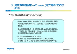 3. 周波数特性解析(AC sweep)
               (AC sweep)を安定に⾏うコツ
      (コツ1)
         1)
21



 安定に周波数解析を⾏うためのコツ(1)

        ・まずAC sweep機能をDisableに設定した状態で過渡解析で
         期待通りの結果が得られることを確認し、その後周波数解析
         を⾏う。
        ・最大周波数に対して十分余裕のあるタイムステップを設定する。
         （位相特性を正確に算出するためには、注⼊信号の周期の
         1/1000程度のタイムステップが必要）

        ・注⼊信号の振幅を適切に設定する。
         大きすぎると、回路の動作範囲を超えてしまうことがある。
         ⼩さすぎると、ゲインが⼩さい領域での解析誤差が増大する。




                                             www.myway.co.jp
 